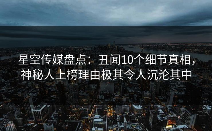 星空传媒盘点：丑闻10个细节真相，神秘人上榜理由极其令人沉沦其中