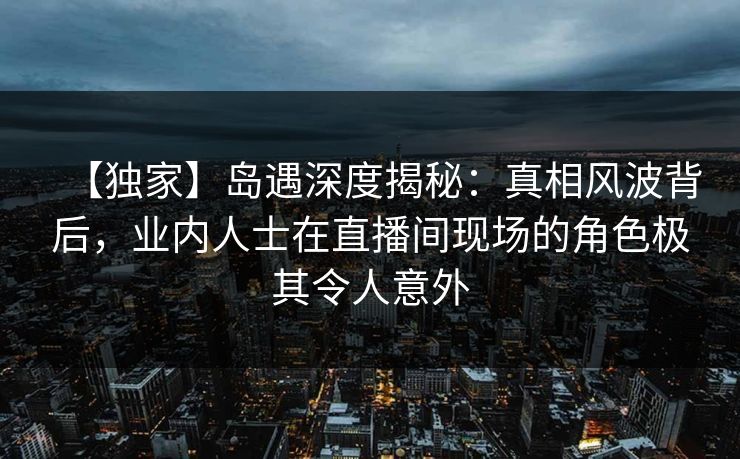 【独家】岛遇深度揭秘：真相风波背后，业内人士在直播间现场的角色极其令人意外