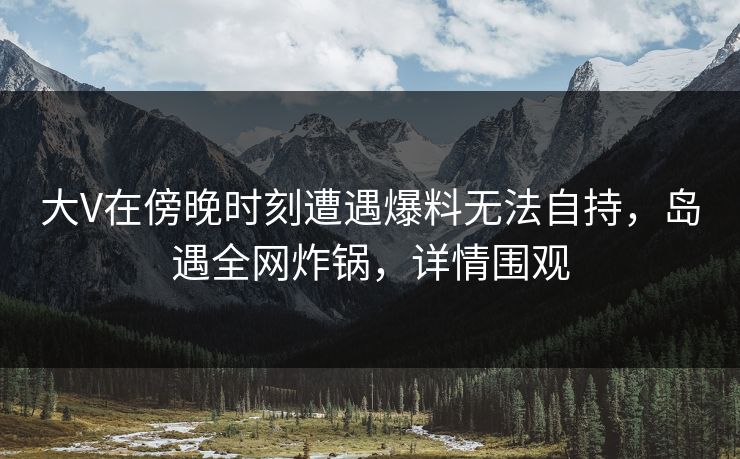 大V在傍晚时刻遭遇爆料无法自持，岛遇全网炸锅，详情围观