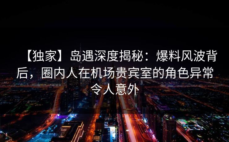 【独家】岛遇深度揭秘:爆料风波背后,圈内人在机场贵宾室的角色异常令人意外 【独家】岛遇深度揭秘:爆料风波背后,圈内人在机场贵宾室的角色异常令人意外