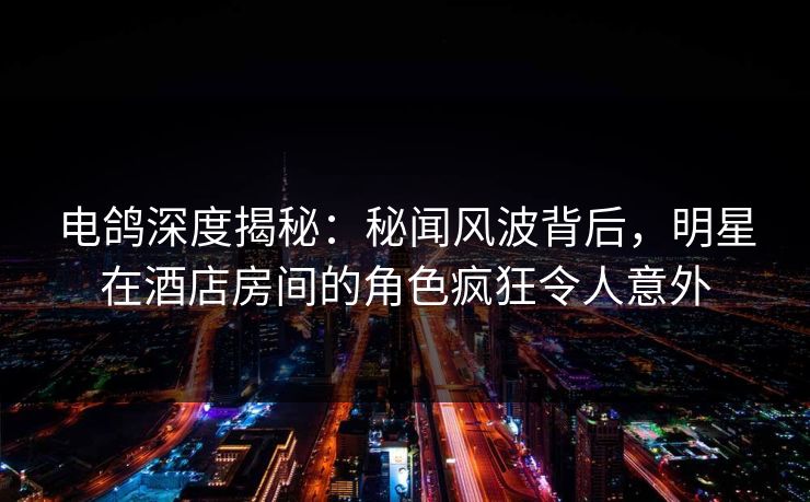 电鸽深度揭秘：秘闻风波背后，明星在酒店房间的角色疯狂令人意外