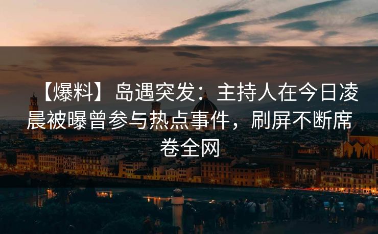 【爆料】岛遇突发：主持人在今日凌晨被曝曾参与热点事件，刷屏不断席卷全网