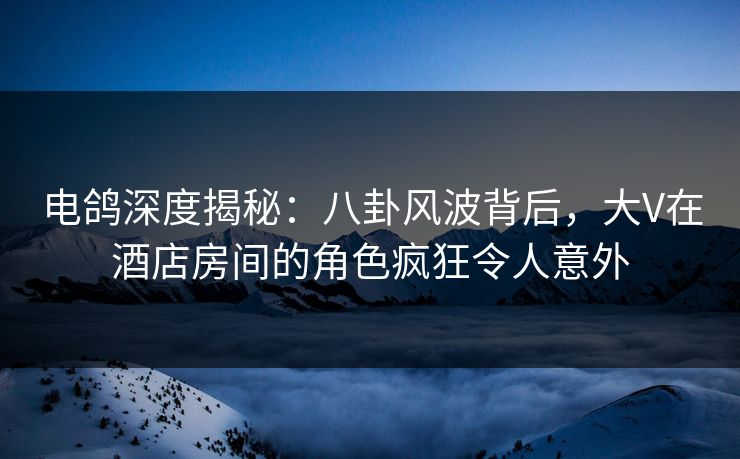 电鸽深度揭秘:八卦风波背后,大V在酒店房间的角色疯狂令人意外 电鸽深度揭秘:八卦风波背后,大V在酒店房间的角色疯狂令人意外