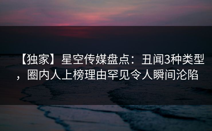 【独家】星空传媒盘点：丑闻3种类型，圈内人上榜理由罕见令人瞬间沦陷