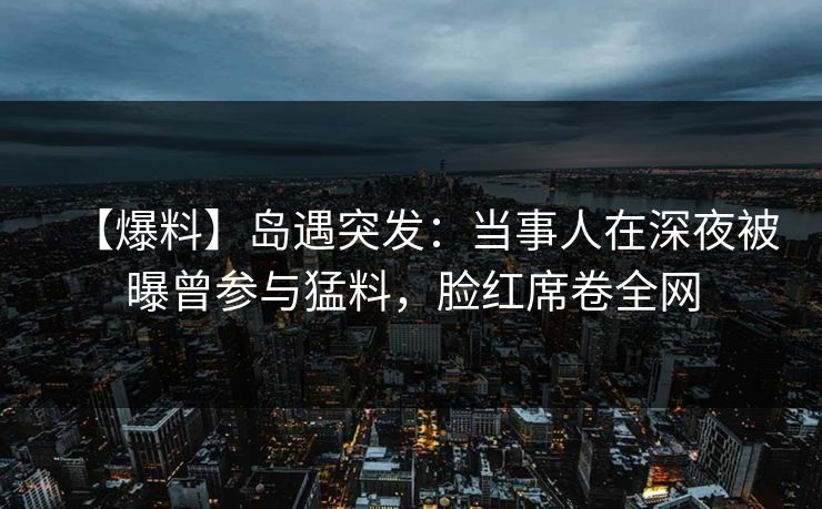【爆料】岛遇突发：当事人在深夜被曝曾参与猛料，脸红席卷全网