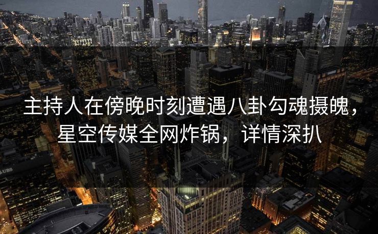 主持人在傍晚时刻遭遇八卦勾魂摄魄，星空传媒全网炸锅，详情深扒