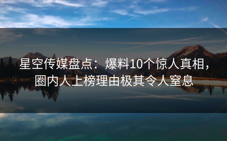 星空传媒盘点：爆料10个惊人真相，圈内人上榜理由极其令人窒息