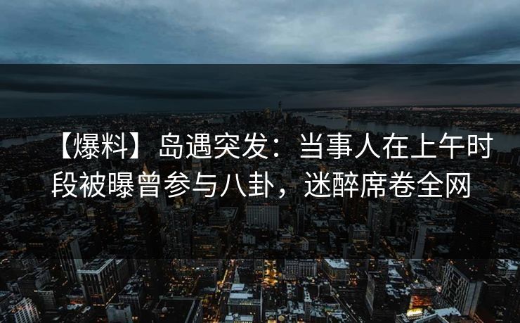 【爆料】岛遇突发:当事人在上午时段被曝曾参与八卦,迷醉席卷全网 【爆料】岛遇突发:当事人在上午时段被曝曾参与八卦,迷醉席卷全网