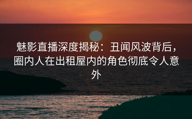 魅影直播深度揭秘：丑闻风波背后，圈内人在出租屋内的角色彻底令人意外