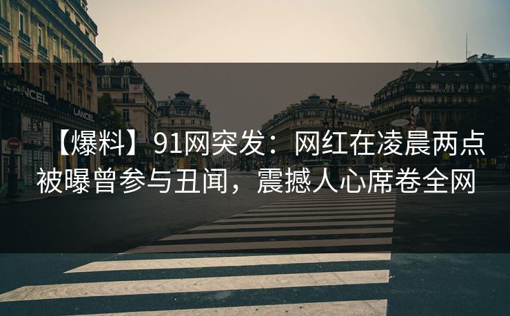 【爆料】91网突发：网红在凌晨两点被曝曾参与丑闻，震撼人心席卷全网