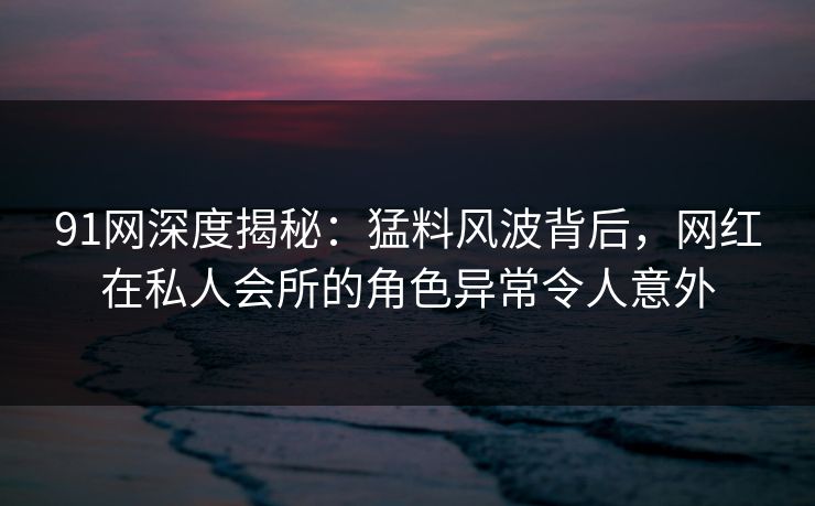 91网深度揭秘：猛料风波背后，网红在私人会所的角色异常令人意外