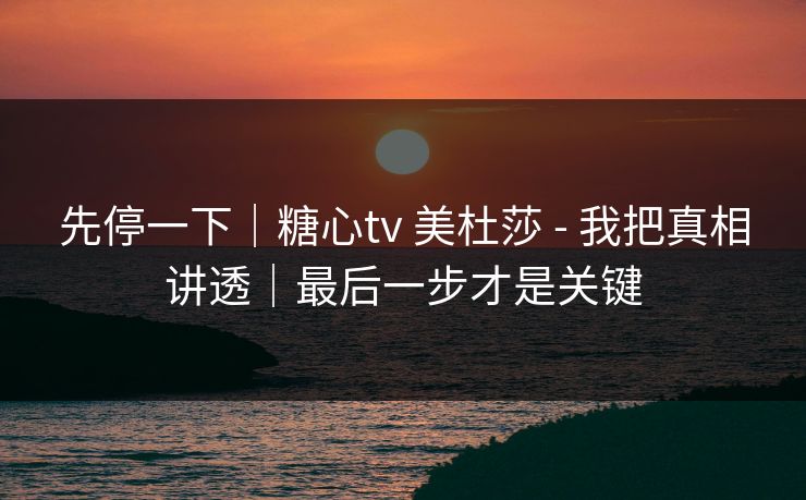 先停一下｜糖心tv 美杜莎 - 我把真相讲透｜最后一步才是关键