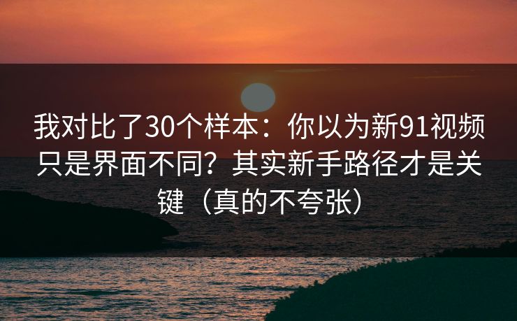 我对比了30个样本：你以为新91视频只是界面不同？其实新手路径才是关键（真的不夸张）