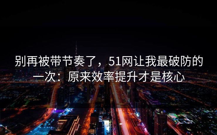 别再被带节奏了，51网让我最破防的一次：原来效率提升才是核心