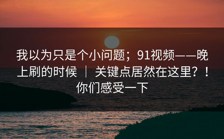 我以为只是个小问题；91视频——晚上刷的时候 ｜ 关键点居然在这里？！你们感受一下