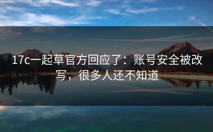 17c一起草官方回应了：账号安全被改写，很多人还不知道