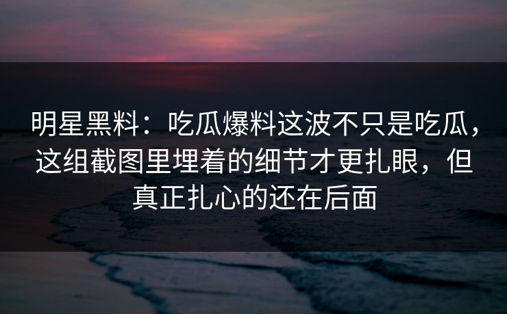 明星黑料：吃瓜爆料这波不只是吃瓜，这组截图里埋着的细节才更扎眼，但真正扎心的还在后面
