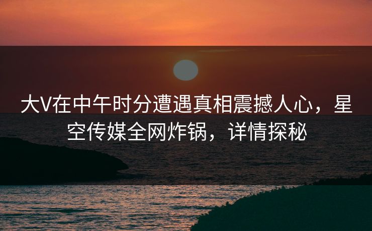 大V在中午时分遭遇真相震撼人心，星空传媒全网炸锅，详情探秘