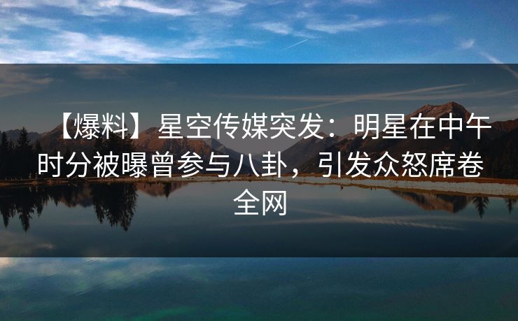 【爆料】星空传媒突发：明星在中午时分被曝曾参与八卦，引发众怒席卷全网
