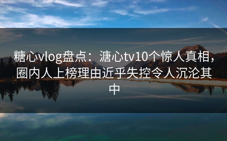 糖心vlog盘点：溏心tv10个惊人真相，圈内人上榜理由近乎失控令人沉沦其中