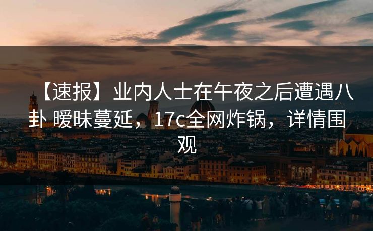 【速报】业内人士在午夜之后遭遇八卦 暧昧蔓延，17c全网炸锅，详情围观